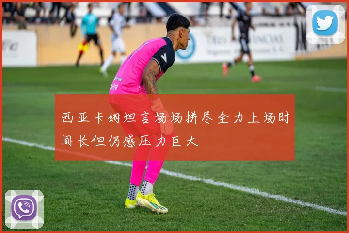 西亚卡姆坦言场场拼尽全力上场时间长但仍感压力巨大