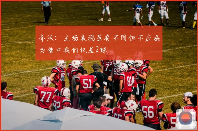 齐沃：主场表现虽有不同但不应成为借口我们仅差2球