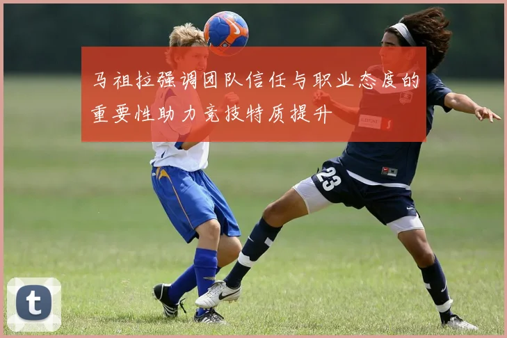 马祖拉强调团队信任与职业态度的重要性助力竞技特质提升