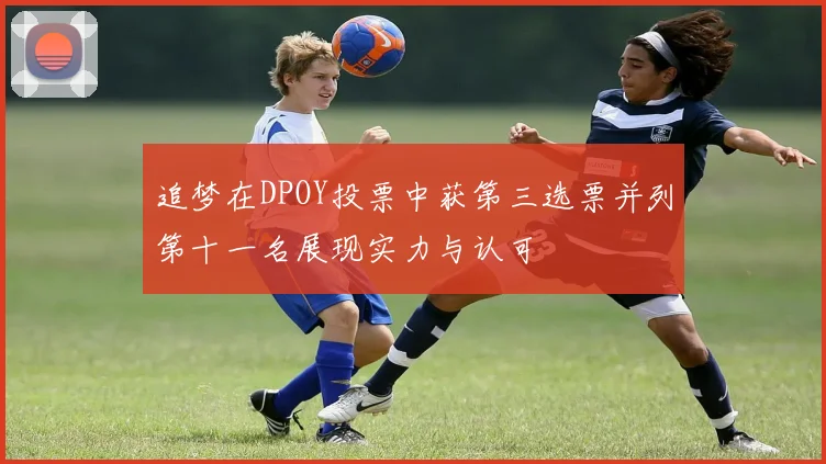 追梦在DPOY投票中获第三选票并列第十一名展现实力与认可