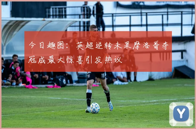 今日趣图：英超逆转未果摩洛哥夺冠成最大惊喜引发热议