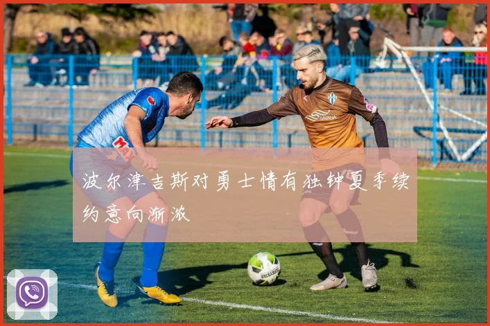 波尔津吉斯对勇士情有独钟夏季续约意向渐浓