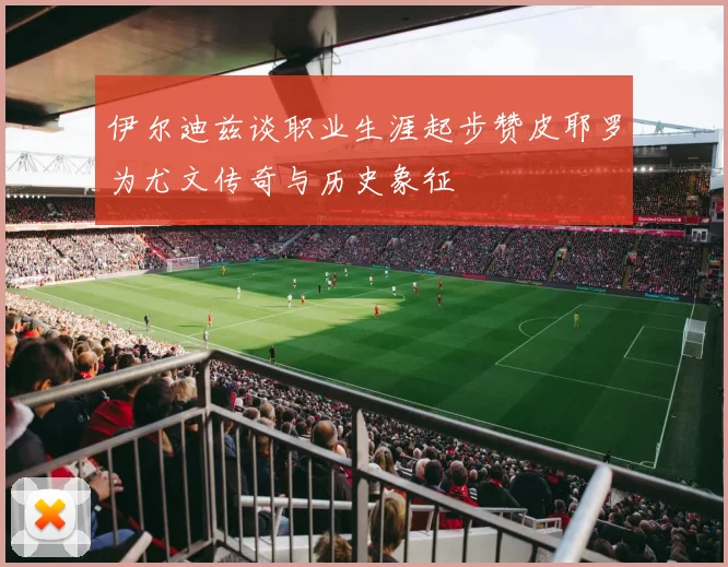 伊尔迪兹谈职业生涯起步赞皮耶罗为尤文传奇与历史象征