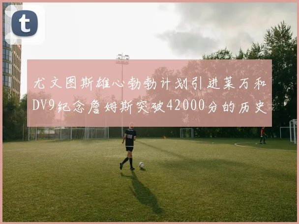 尤文图斯雄心勃勃计划引进莱万和DV9纪念詹姆斯突破42000分的历史时刻