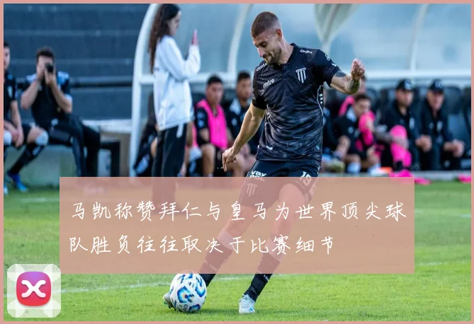 马凯称赞拜仁与皇马为世界顶尖球队胜负往往取决于比赛细节