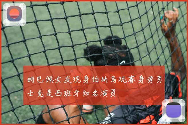 姆巴佩女友现身伯纳乌观赛身旁男士竟是西班牙知名演员