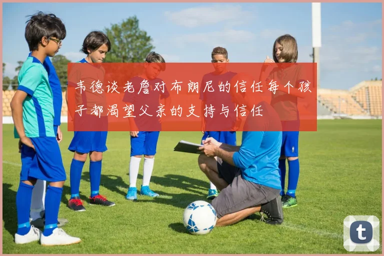 韦德谈老詹对布朗尼的信任每个孩子都渴望父亲的支持与信任