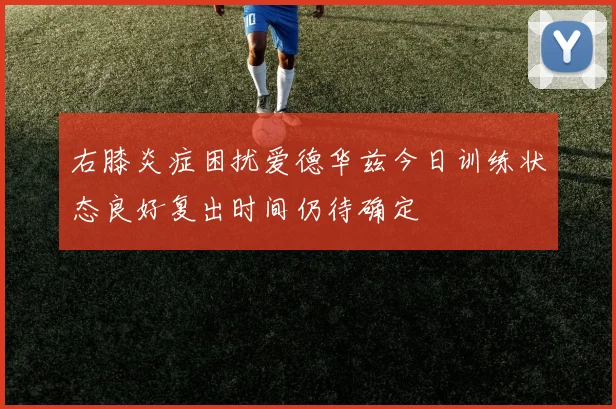 右膝炎症困扰爱德华兹今日训练状态良好复出时间仍待确定