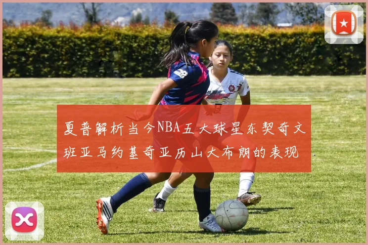 夏普解析当今NBA五大球星东契奇文班亚马约基奇亚历山大布朗的表现与未来潜力