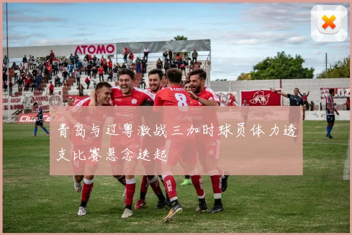 青岛与辽粤激战三加时球员体力透支比赛悬念迭起