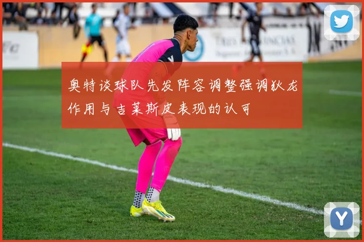奥特谈球队先发阵容调整强调狄龙作用与吉莱斯皮表现的认可