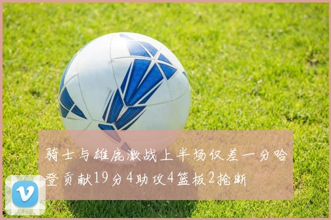 骑士与雄鹿激战上半场仅差一分哈登贡献19分4助攻4篮板2抢断