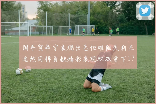 国手贺希宁表现出色但难阻失利王浩然同样贡献精彩表现双双拿下17分7板