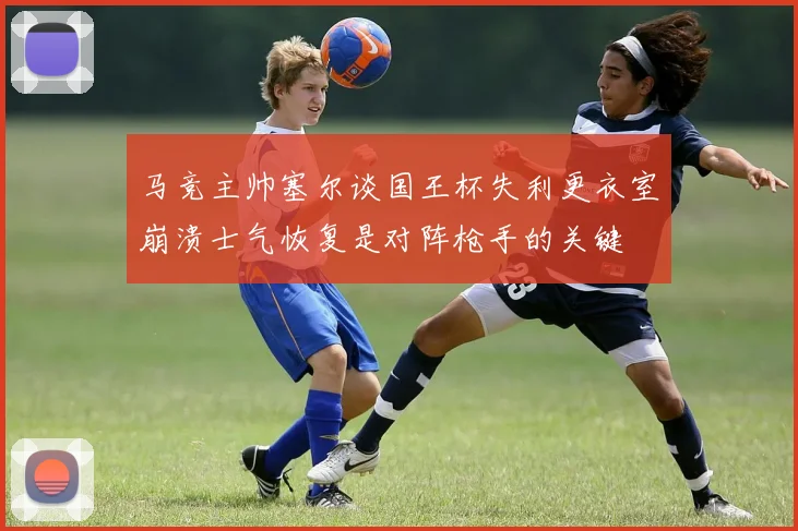 马竞主帅塞尔谈国王杯失利更衣室崩溃士气恢复是对阵枪手的关键
