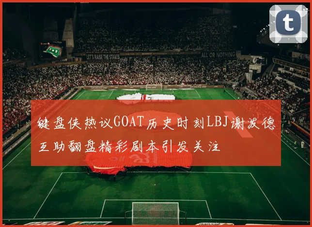 键盘侠热议GOAT历史时刻LBJ谢泼德互助翻盘精彩剧本引发关注