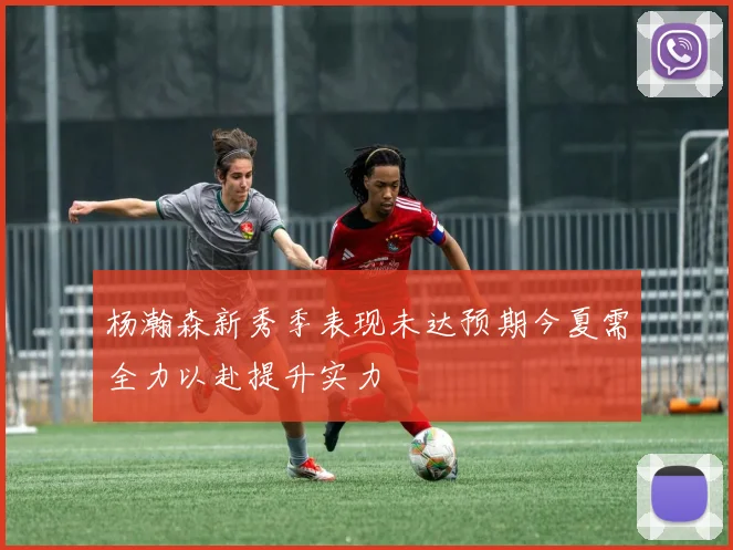 杨瀚森新秀季表现未达预期今夏需全力以赴提升实力