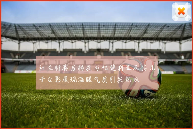 杜兰特赛后转发与帕楚利亚及其儿子合影展现温暖气质引发热议