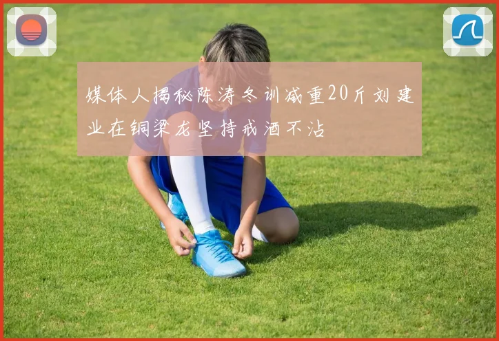 媒体人揭秘陈涛冬训减重20斤刘建业在铜梁龙坚持戒酒不沾