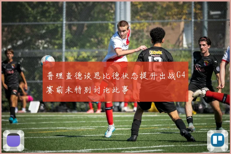 普理查德谈恩比德状态提升出战G4赛前未特别讨论此事