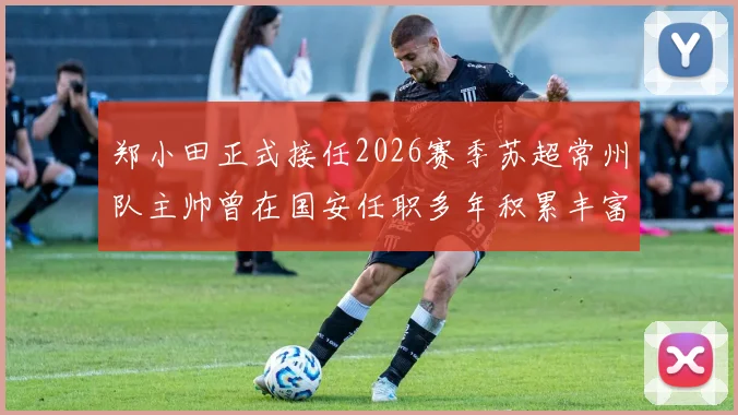 郑小田正式接任2026赛季苏超常州队主帅曾在国安任职多年积累丰富经验