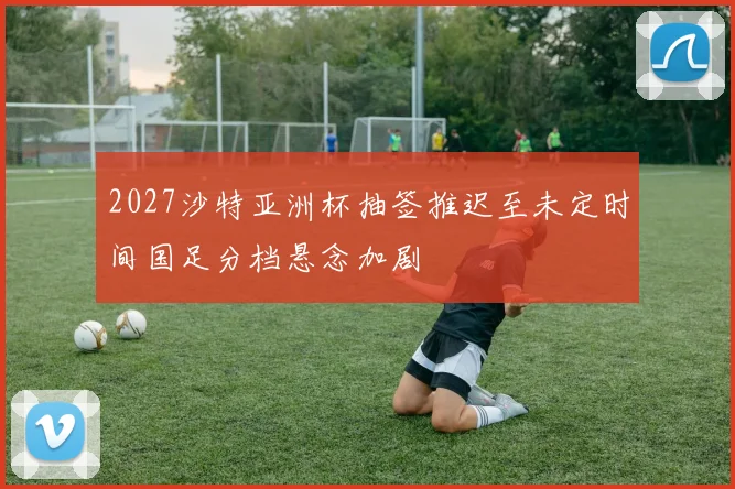 2027沙特亚洲杯抽签推迟至未定时间国足分档悬念加剧