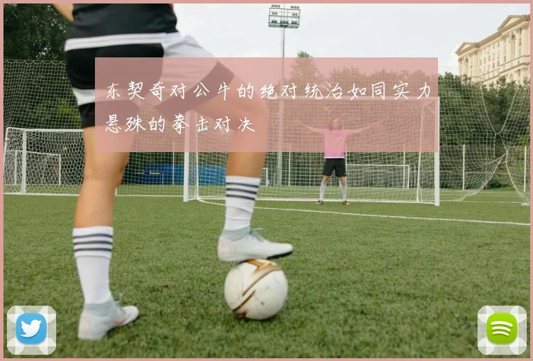 东契奇对公牛的绝对统治如同实力悬殊的拳击对决