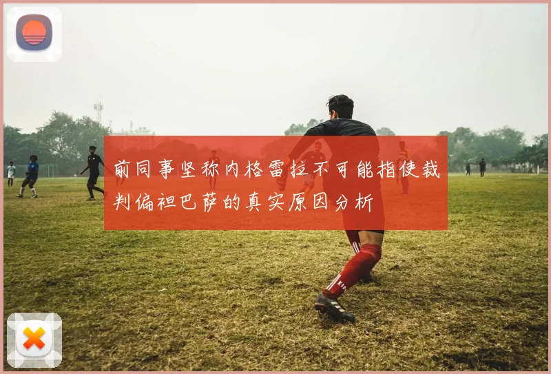 前同事坚称内格雷拉不可能指使裁判偏袒巴萨的真实原因分析