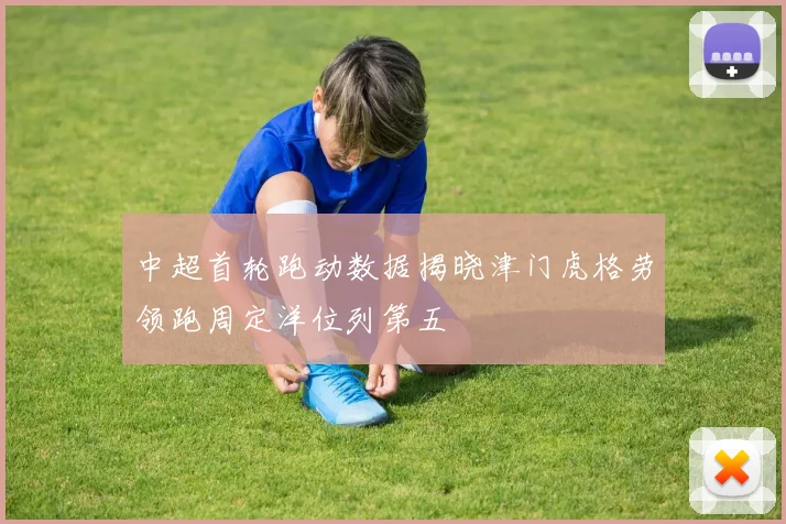中超首轮跑动数据揭晓津门虎格劳领跑周定洋位列第五