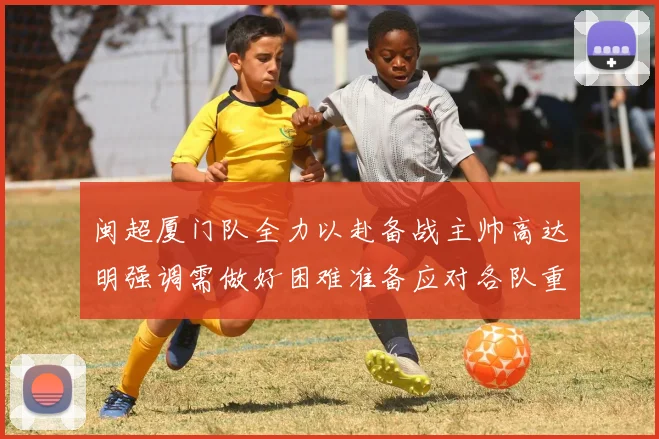 闽超厦门队全力以赴备战主帅高达明强调需做好困难准备应对各队重视挑战