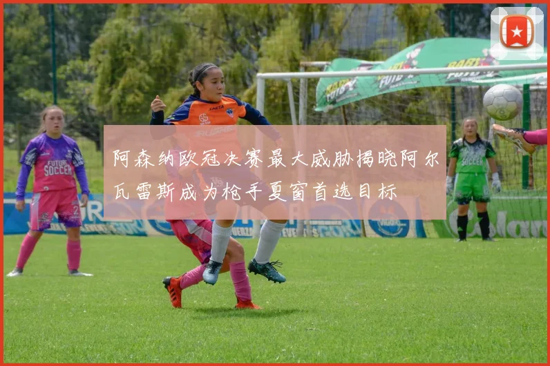 阿森纳欧冠决赛最大威胁揭晓阿尔瓦雷斯成为枪手夏窗首选目标