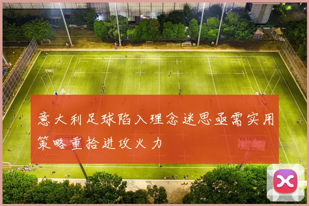 意大利足球陷入理念迷思亟需实用策略重拾进攻火力