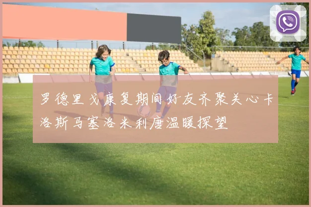 罗德里戈康复期间好友齐聚关心卡洛斯马塞洛米利唐温暖探望