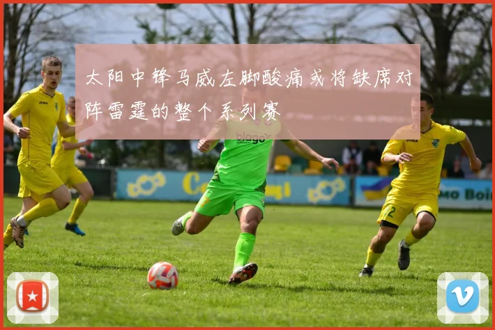 太阳中锋马威左脚酸痛或将缺席对阵雷霆的整个系列赛