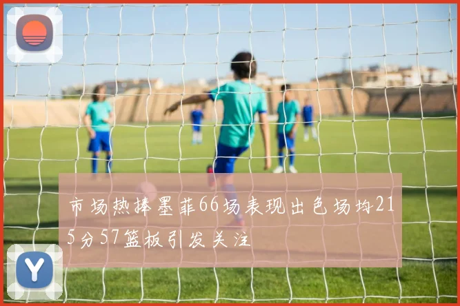 市场热捧墨菲66场表现出色场均215分57篮板引发关注