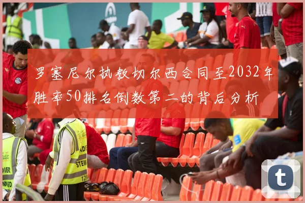 罗塞尼尔执教切尔西合同至2032年胜率50排名倒数第二的背后分析