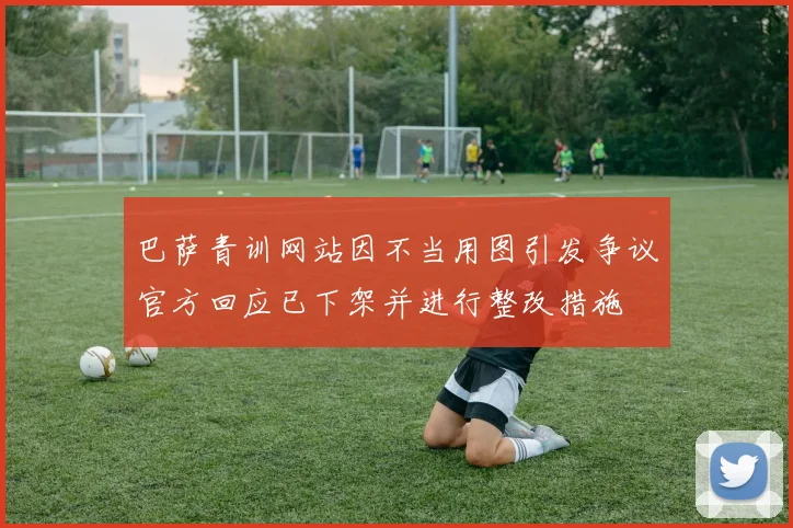 巴萨青训网站因不当用图引发争议官方回应已下架并进行整改措施