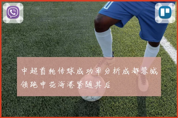 中超首轮传球成功率分析成都蓉城领跑申花海港紧随其后
