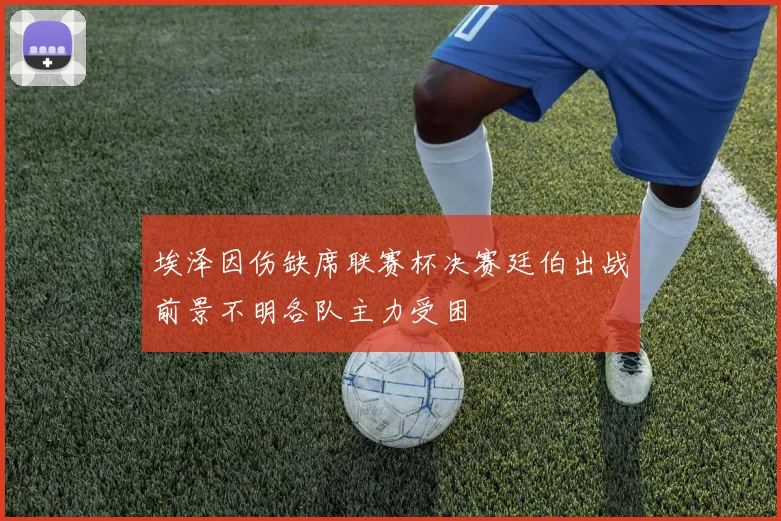 埃泽因伤缺席联赛杯决赛廷伯出战前景不明各队主力受困