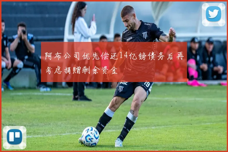 阿布公司优先偿还14亿镑债务后再考虑捐赠剩余资金