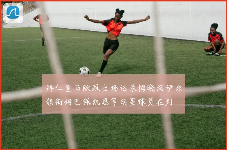 拜仁皇马欧冠出场记录揭晓诺伊尔领衔姆巴佩凯恩等明星球员在列