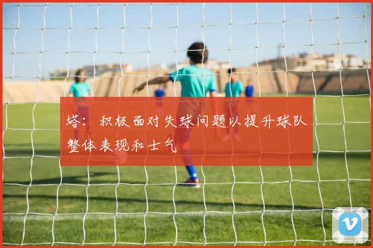 塔：积极面对失球问题以提升球队整体表现和士气