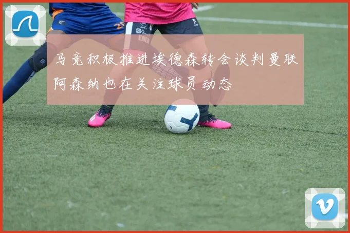 马竞积极推进埃德森转会谈判曼联阿森纳也在关注球员动态