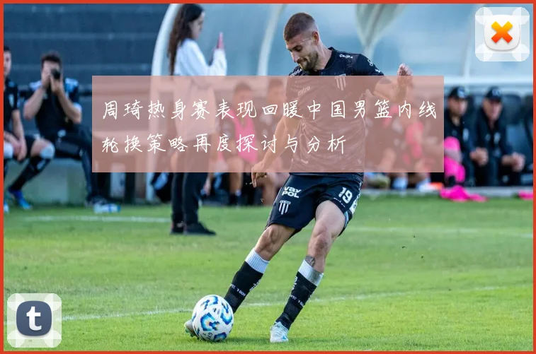 周琦热身赛表现回暖中国男篮内线轮换策略再度探讨与分析